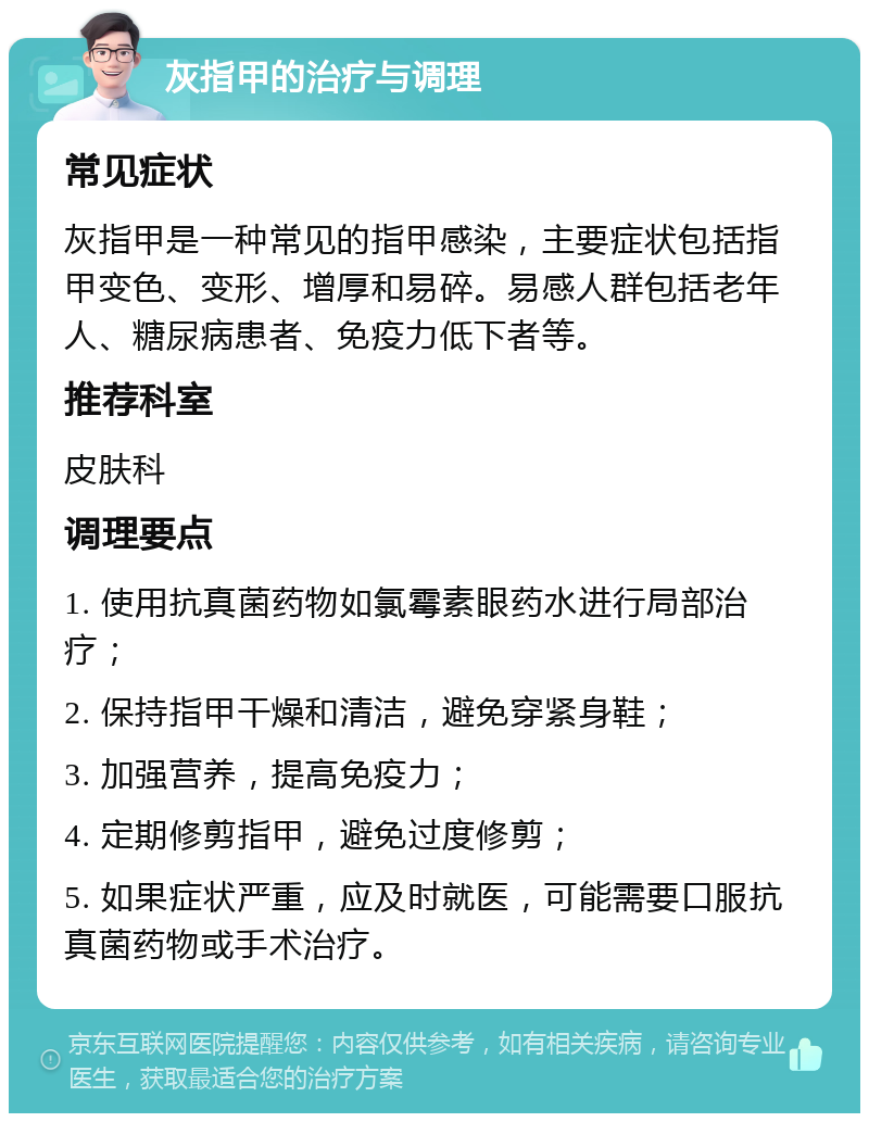 灰指甲的治疗与调理 常见症状 灰指甲是一种常见的指甲感染，主要症状包括指甲变色、变形、增厚和易碎。易感人群包括老年人、糖尿病患者、免疫力低下者等。 推荐科室 皮肤科 调理要点 1. 使用抗真菌药物如氯霉素眼药水进行局部治疗； 2. 保持指甲干燥和清洁，避免穿紧身鞋； 3. 加强营养，提高免疫力； 4. 定期修剪指甲，避免过度修剪； 5. 如果症状严重，应及时就医，可能需要口服抗真菌药物或手术治疗。