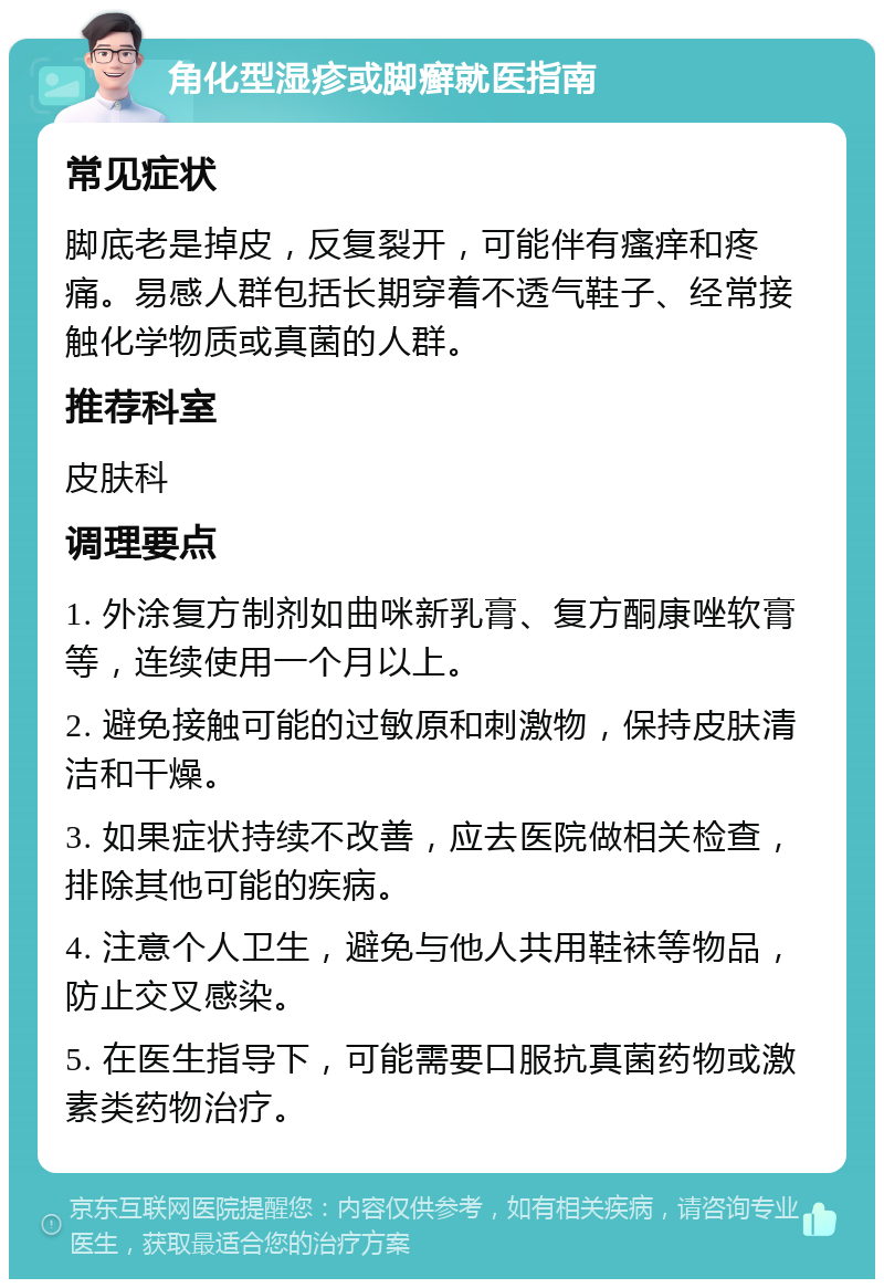 角化型湿疹或脚癣就医指南 常见症状 脚底老是掉皮，反复裂开，可能伴有瘙痒和疼痛。易感人群包括长期穿着不透气鞋子、经常接触化学物质或真菌的人群。 推荐科室 皮肤科 调理要点 1. 外涂复方制剂如曲咪新乳膏、复方酮康唑软膏等，连续使用一个月以上。 2. 避免接触可能的过敏原和刺激物，保持皮肤清洁和干燥。 3. 如果症状持续不改善，应去医院做相关检查，排除其他可能的疾病。 4. 注意个人卫生，避免与他人共用鞋袜等物品，防止交叉感染。 5. 在医生指导下，可能需要口服抗真菌药物或激素类药物治疗。