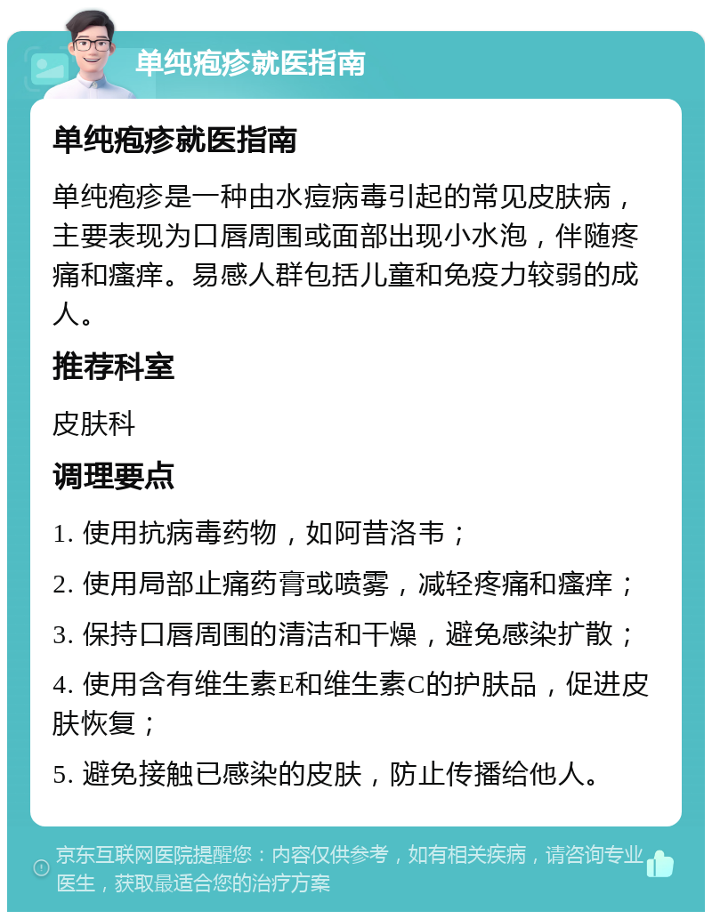 单纯疱疹就医指南 单纯疱疹就医指南 单纯疱疹是一种由水痘病毒引起的常见皮肤病，主要表现为口唇周围或面部出现小水泡，伴随疼痛和瘙痒。易感人群包括儿童和免疫力较弱的成人。 推荐科室 皮肤科 调理要点 1. 使用抗病毒药物，如阿昔洛韦； 2. 使用局部止痛药膏或喷雾，减轻疼痛和瘙痒； 3. 保持口唇周围的清洁和干燥，避免感染扩散； 4. 使用含有维生素E和维生素C的护肤品，促进皮肤恢复； 5. 避免接触已感染的皮肤，防止传播给他人。