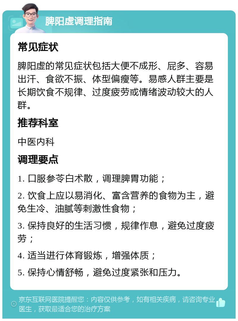 脾阳虚调理指南 常见症状 脾阳虚的常见症状包括大便不成形、屁多、容易出汗、食欲不振、体型偏瘦等。易感人群主要是长期饮食不规律、过度疲劳或情绪波动较大的人群。 推荐科室 中医内科 调理要点 1. 口服参苓白术散，调理脾胃功能； 2. 饮食上应以易消化、富含营养的食物为主，避免生冷、油腻等刺激性食物； 3. 保持良好的生活习惯，规律作息，避免过度疲劳； 4. 适当进行体育锻炼，增强体质； 5. 保持心情舒畅，避免过度紧张和压力。