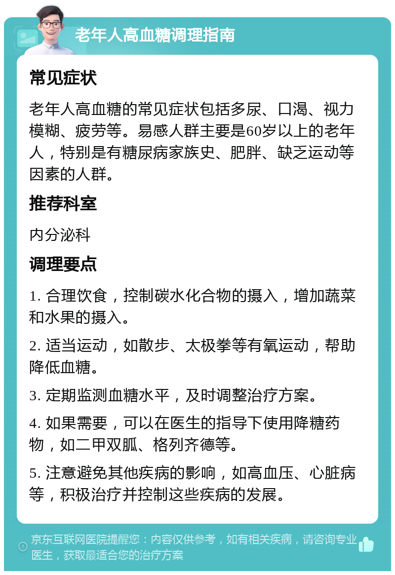 老年人高血糖调理指南 常见症状 老年人高血糖的常见症状包括多尿、口渴、视力模糊、疲劳等。易感人群主要是60岁以上的老年人，特别是有糖尿病家族史、肥胖、缺乏运动等因素的人群。 推荐科室 内分泌科 调理要点 1. 合理饮食，控制碳水化合物的摄入，增加蔬菜和水果的摄入。 2. 适当运动，如散步、太极拳等有氧运动，帮助降低血糖。 3. 定期监测血糖水平，及时调整治疗方案。 4. 如果需要，可以在医生的指导下使用降糖药物，如二甲双胍、格列齐德等。 5. 注意避免其他疾病的影响，如高血压、心脏病等，积极治疗并控制这些疾病的发展。