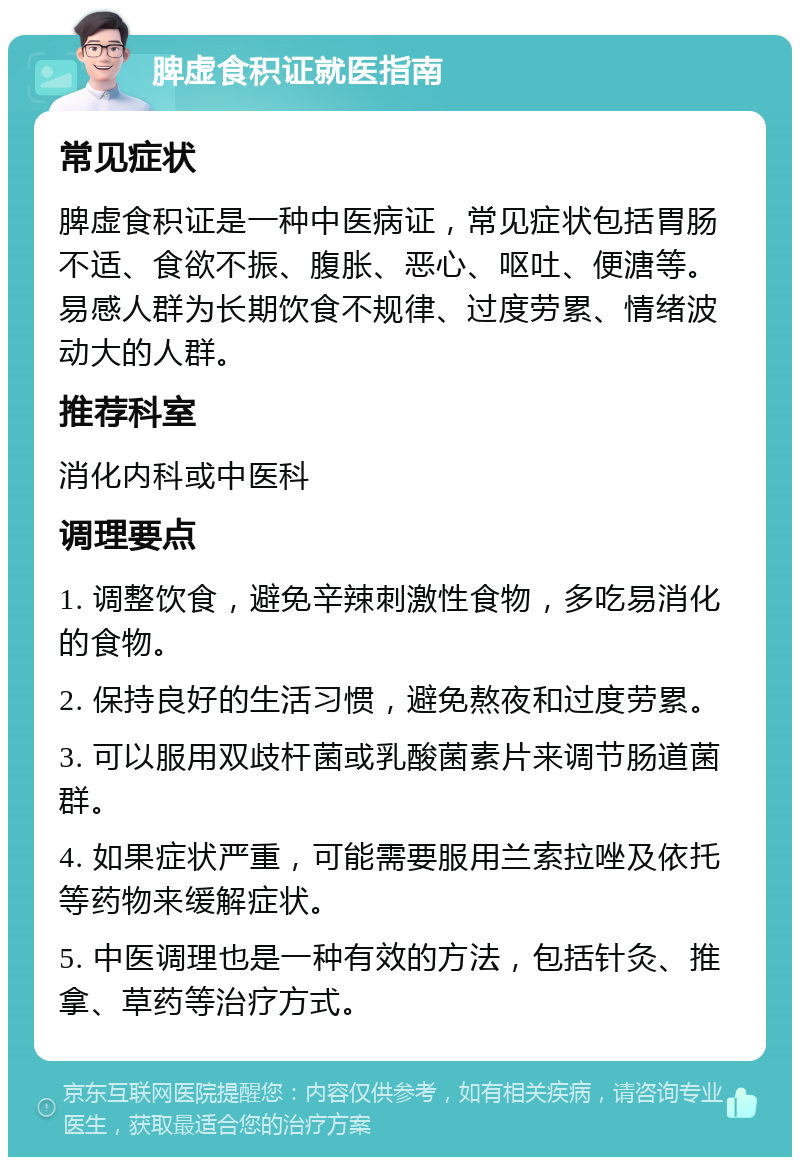 脾虚食积证就医指南 常见症状 脾虚食积证是一种中医病证，常见症状包括胃肠不适、食欲不振、腹胀、恶心、呕吐、便溏等。易感人群为长期饮食不规律、过度劳累、情绪波动大的人群。 推荐科室 消化内科或中医科 调理要点 1. 调整饮食，避免辛辣刺激性食物，多吃易消化的食物。 2. 保持良好的生活习惯，避免熬夜和过度劳累。 3. 可以服用双歧杆菌或乳酸菌素片来调节肠道菌群。 4. 如果症状严重，可能需要服用兰索拉唑及依托等药物来缓解症状。 5. 中医调理也是一种有效的方法，包括针灸、推拿、草药等治疗方式。