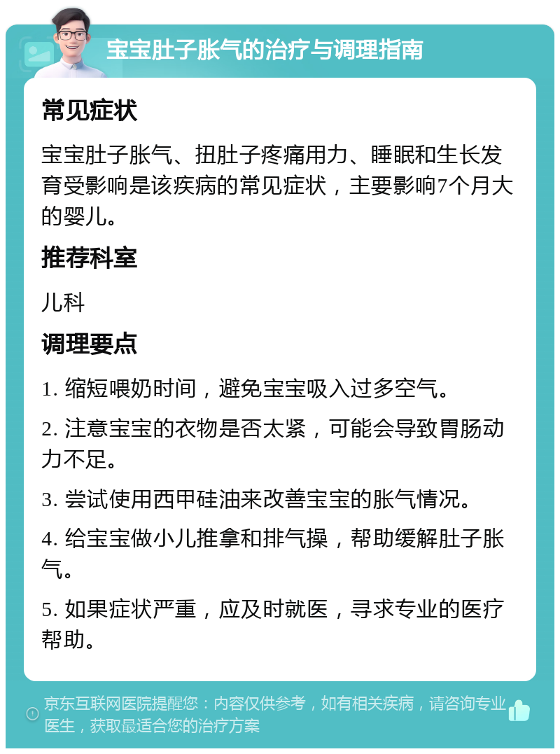 宝宝肚子胀气的治疗与调理指南 常见症状 宝宝肚子胀气、扭肚子疼痛用力、睡眠和生长发育受影响是该疾病的常见症状，主要影响7个月大的婴儿。 推荐科室 儿科 调理要点 1. 缩短喂奶时间，避免宝宝吸入过多空气。 2. 注意宝宝的衣物是否太紧，可能会导致胃肠动力不足。 3. 尝试使用西甲硅油来改善宝宝的胀气情况。 4. 给宝宝做小儿推拿和排气操，帮助缓解肚子胀气。 5. 如果症状严重，应及时就医，寻求专业的医疗帮助。