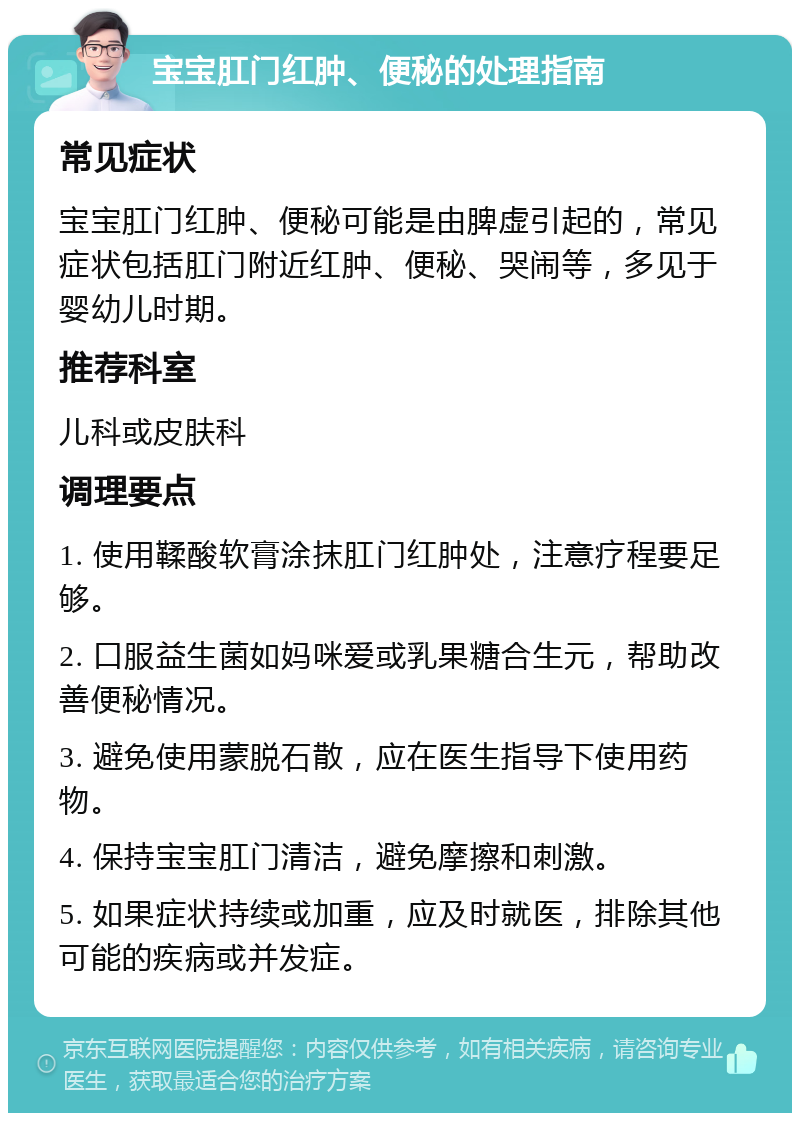 宝宝肛门红肿、便秘的处理指南 常见症状 宝宝肛门红肿、便秘可能是由脾虚引起的，常见症状包括肛门附近红肿、便秘、哭闹等，多见于婴幼儿时期。 推荐科室 儿科或皮肤科 调理要点 1. 使用鞣酸软膏涂抹肛门红肿处，注意疗程要足够。 2. 口服益生菌如妈咪爱或乳果糖合生元，帮助改善便秘情况。 3. 避免使用蒙脱石散，应在医生指导下使用药物。 4. 保持宝宝肛门清洁，避免摩擦和刺激。 5. 如果症状持续或加重，应及时就医，排除其他可能的疾病或并发症。