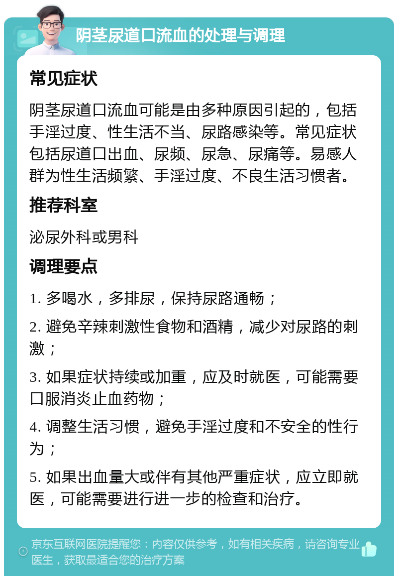 阴茎尿道口流血的处理与调理 常见症状 阴茎尿道口流血可能是由多种原因引起的，包括手淫过度、性生活不当、尿路感染等。常见症状包括尿道口出血、尿频、尿急、尿痛等。易感人群为性生活频繁、手淫过度、不良生活习惯者。 推荐科室 泌尿外科或男科 调理要点 1. 多喝水，多排尿，保持尿路通畅； 2. 避免辛辣刺激性食物和酒精，减少对尿路的刺激； 3. 如果症状持续或加重，应及时就医，可能需要口服消炎止血药物； 4. 调整生活习惯，避免手淫过度和不安全的性行为； 5. 如果出血量大或伴有其他严重症状，应立即就医，可能需要进行进一步的检查和治疗。