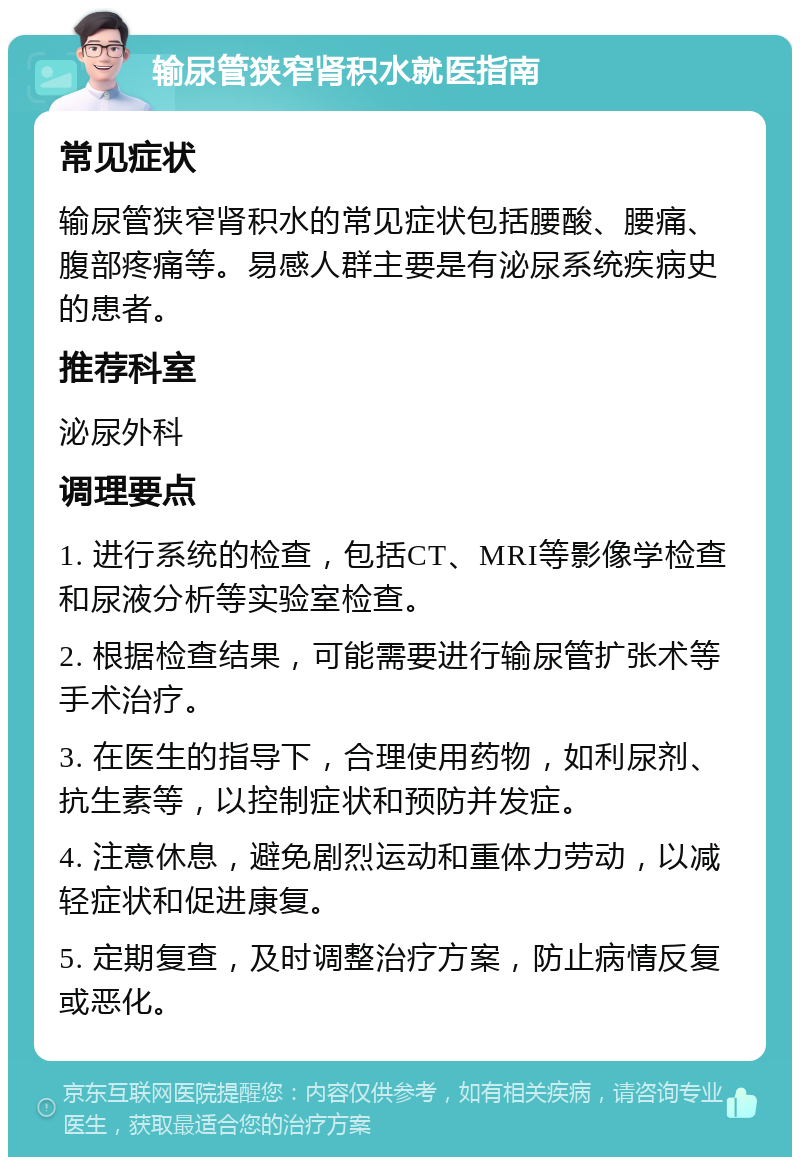 输尿管狭窄肾积水就医指南 常见症状 输尿管狭窄肾积水的常见症状包括腰酸、腰痛、腹部疼痛等。易感人群主要是有泌尿系统疾病史的患者。 推荐科室 泌尿外科 调理要点 1. 进行系统的检查，包括CT、MRI等影像学检查和尿液分析等实验室检查。 2. 根据检查结果，可能需要进行输尿管扩张术等手术治疗。 3. 在医生的指导下，合理使用药物，如利尿剂、抗生素等，以控制症状和预防并发症。 4. 注意休息，避免剧烈运动和重体力劳动，以减轻症状和促进康复。 5. 定期复查，及时调整治疗方案，防止病情反复或恶化。