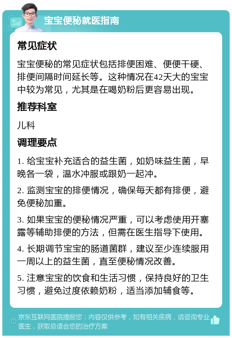 宝宝便秘就医指南 常见症状 宝宝便秘的常见症状包括排便困难、便便干硬、排便间隔时间延长等。这种情况在42天大的宝宝中较为常见，尤其是在喝奶粉后更容易出现。 推荐科室 儿科 调理要点 1. 给宝宝补充适合的益生菌，如奶味益生菌，早晚各一袋，温水冲服或跟奶一起冲。 2. 监测宝宝的排便情况，确保每天都有排便，避免便秘加重。 3. 如果宝宝的便秘情况严重，可以考虑使用开塞露等辅助排便的方法，但需在医生指导下使用。 4. 长期调节宝宝的肠道菌群，建议至少连续服用一周以上的益生菌，直至便秘情况改善。 5. 注意宝宝的饮食和生活习惯，保持良好的卫生习惯，避免过度依赖奶粉，适当添加辅食等。