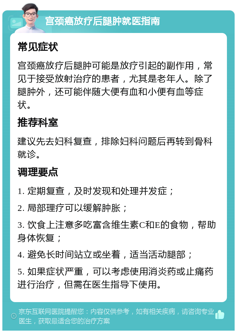 宫颈癌放疗后腿肿就医指南 常见症状 宫颈癌放疗后腿肿可能是放疗引起的副作用，常见于接受放射治疗的患者，尤其是老年人。除了腿肿外，还可能伴随大便有血和小便有血等症状。 推荐科室 建议先去妇科复查，排除妇科问题后再转到骨科就诊。 调理要点 1. 定期复查，及时发现和处理并发症； 2. 局部理疗可以缓解肿胀； 3. 饮食上注意多吃富含维生素C和E的食物，帮助身体恢复； 4. 避免长时间站立或坐着，适当活动腿部； 5. 如果症状严重，可以考虑使用消炎药或止痛药进行治疗，但需在医生指导下使用。