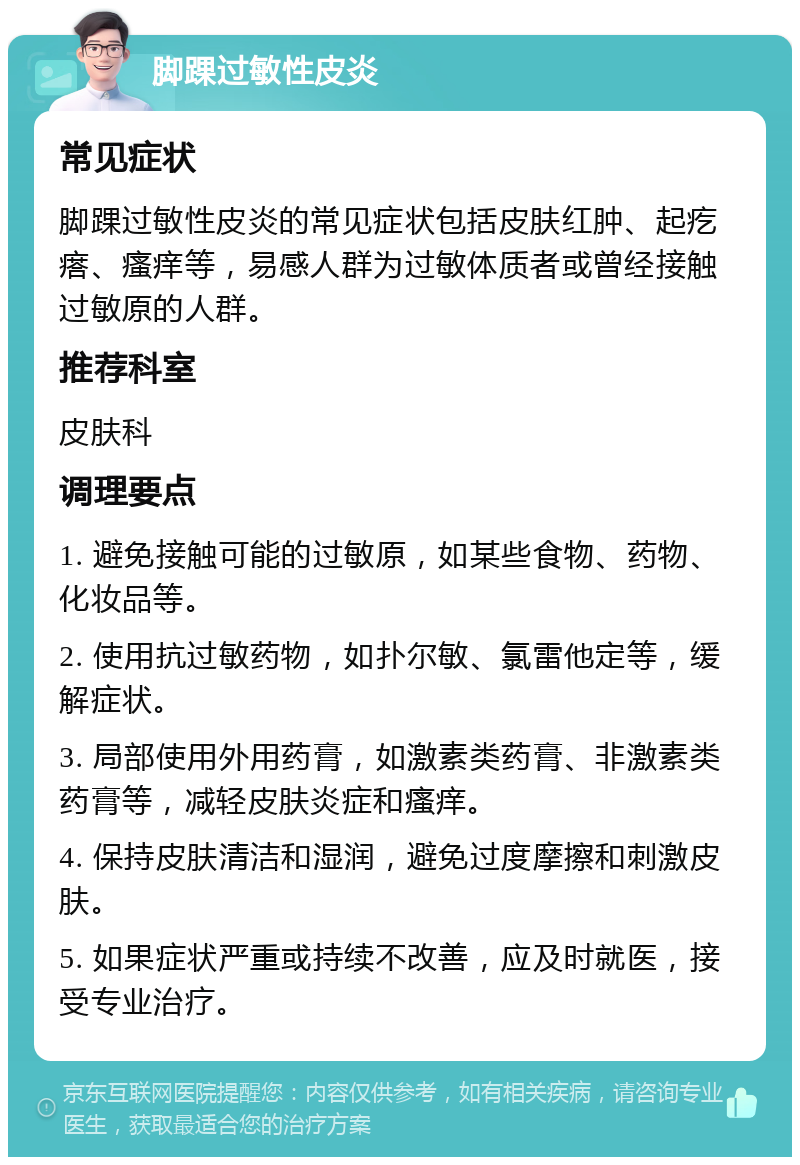 脚踝过敏性皮炎 常见症状 脚踝过敏性皮炎的常见症状包括皮肤红肿、起疙瘩、瘙痒等，易感人群为过敏体质者或曾经接触过敏原的人群。 推荐科室 皮肤科 调理要点 1. 避免接触可能的过敏原，如某些食物、药物、化妆品等。 2. 使用抗过敏药物，如扑尔敏、氯雷他定等，缓解症状。 3. 局部使用外用药膏，如激素类药膏、非激素类药膏等，减轻皮肤炎症和瘙痒。 4. 保持皮肤清洁和湿润，避免过度摩擦和刺激皮肤。 5. 如果症状严重或持续不改善，应及时就医，接受专业治疗。