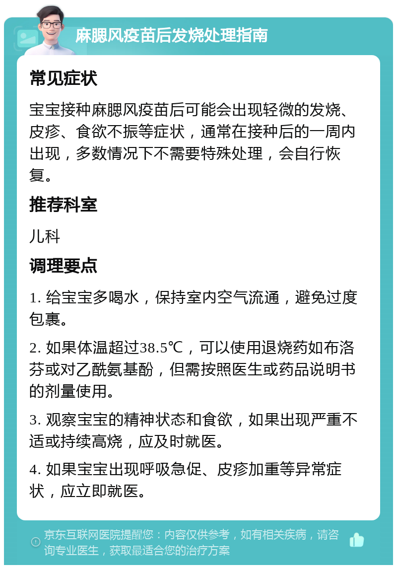 麻腮风疫苗后发烧处理指南 常见症状 宝宝接种麻腮风疫苗后可能会出现轻微的发烧、皮疹、食欲不振等症状，通常在接种后的一周内出现，多数情况下不需要特殊处理，会自行恢复。 推荐科室 儿科 调理要点 1. 给宝宝多喝水，保持室内空气流通，避免过度包裹。 2. 如果体温超过38.5℃，可以使用退烧药如布洛芬或对乙酰氨基酚，但需按照医生或药品说明书的剂量使用。 3. 观察宝宝的精神状态和食欲，如果出现严重不适或持续高烧，应及时就医。 4. 如果宝宝出现呼吸急促、皮疹加重等异常症状，应立即就医。