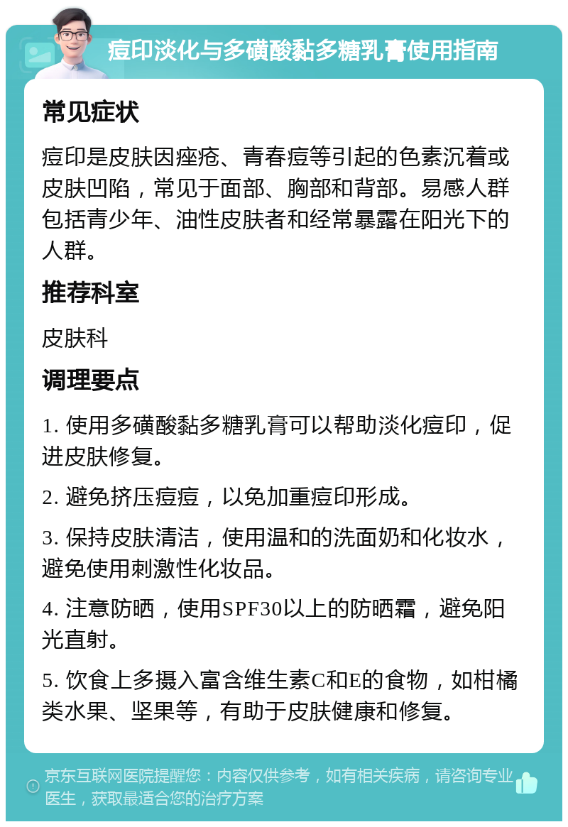 痘印淡化与多磺酸黏多糖乳膏使用指南 常见症状 痘印是皮肤因痤疮、青春痘等引起的色素沉着或皮肤凹陷，常见于面部、胸部和背部。易感人群包括青少年、油性皮肤者和经常暴露在阳光下的人群。 推荐科室 皮肤科 调理要点 1. 使用多磺酸黏多糖乳膏可以帮助淡化痘印，促进皮肤修复。 2. 避免挤压痘痘，以免加重痘印形成。 3. 保持皮肤清洁，使用温和的洗面奶和化妆水，避免使用刺激性化妆品。 4. 注意防晒，使用SPF30以上的防晒霜，避免阳光直射。 5. 饮食上多摄入富含维生素C和E的食物，如柑橘类水果、坚果等，有助于皮肤健康和修复。