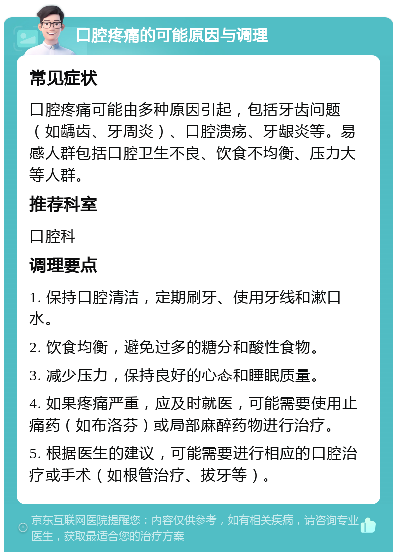 口腔疼痛的可能原因与调理 常见症状 口腔疼痛可能由多种原因引起，包括牙齿问题（如龋齿、牙周炎）、口腔溃疡、牙龈炎等。易感人群包括口腔卫生不良、饮食不均衡、压力大等人群。 推荐科室 口腔科 调理要点 1. 保持口腔清洁，定期刷牙、使用牙线和漱口水。 2. 饮食均衡，避免过多的糖分和酸性食物。 3. 减少压力，保持良好的心态和睡眠质量。 4. 如果疼痛严重，应及时就医，可能需要使用止痛药（如布洛芬）或局部麻醉药物进行治疗。 5. 根据医生的建议，可能需要进行相应的口腔治疗或手术（如根管治疗、拔牙等）。