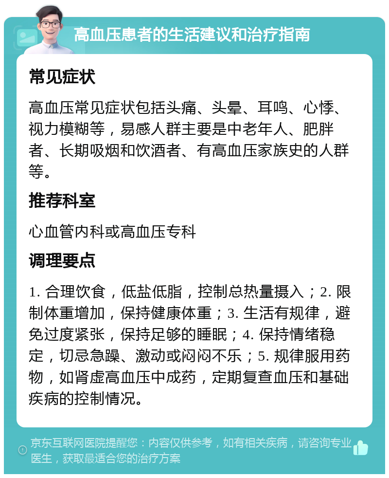 高血压患者的生活建议和治疗指南 常见症状 高血压常见症状包括头痛、头晕、耳鸣、心悸、视力模糊等，易感人群主要是中老年人、肥胖者、长期吸烟和饮酒者、有高血压家族史的人群等。 推荐科室 心血管内科或高血压专科 调理要点 1. 合理饮食，低盐低脂，控制总热量摄入；2. 限制体重增加，保持健康体重；3. 生活有规律，避免过度紧张，保持足够的睡眠；4. 保持情绪稳定，切忌急躁、激动或闷闷不乐；5. 规律服用药物，如肾虚高血压中成药，定期复查血压和基础疾病的控制情况。