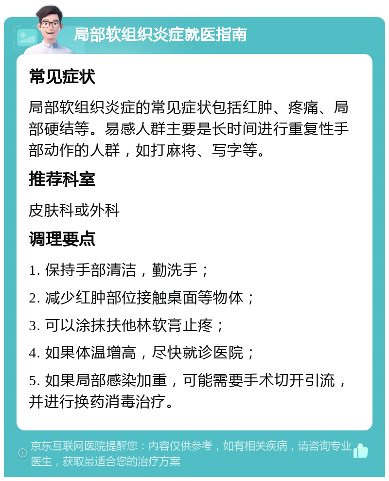 局部软组织炎症就医指南 常见症状 局部软组织炎症的常见症状包括红肿、疼痛、局部硬结等。易感人群主要是长时间进行重复性手部动作的人群，如打麻将、写字等。 推荐科室 皮肤科或外科 调理要点 1. 保持手部清洁，勤洗手； 2. 减少红肿部位接触桌面等物体； 3. 可以涂抹扶他林软膏止疼； 4. 如果体温增高，尽快就诊医院； 5. 如果局部感染加重，可能需要手术切开引流，并进行换药消毒治疗。