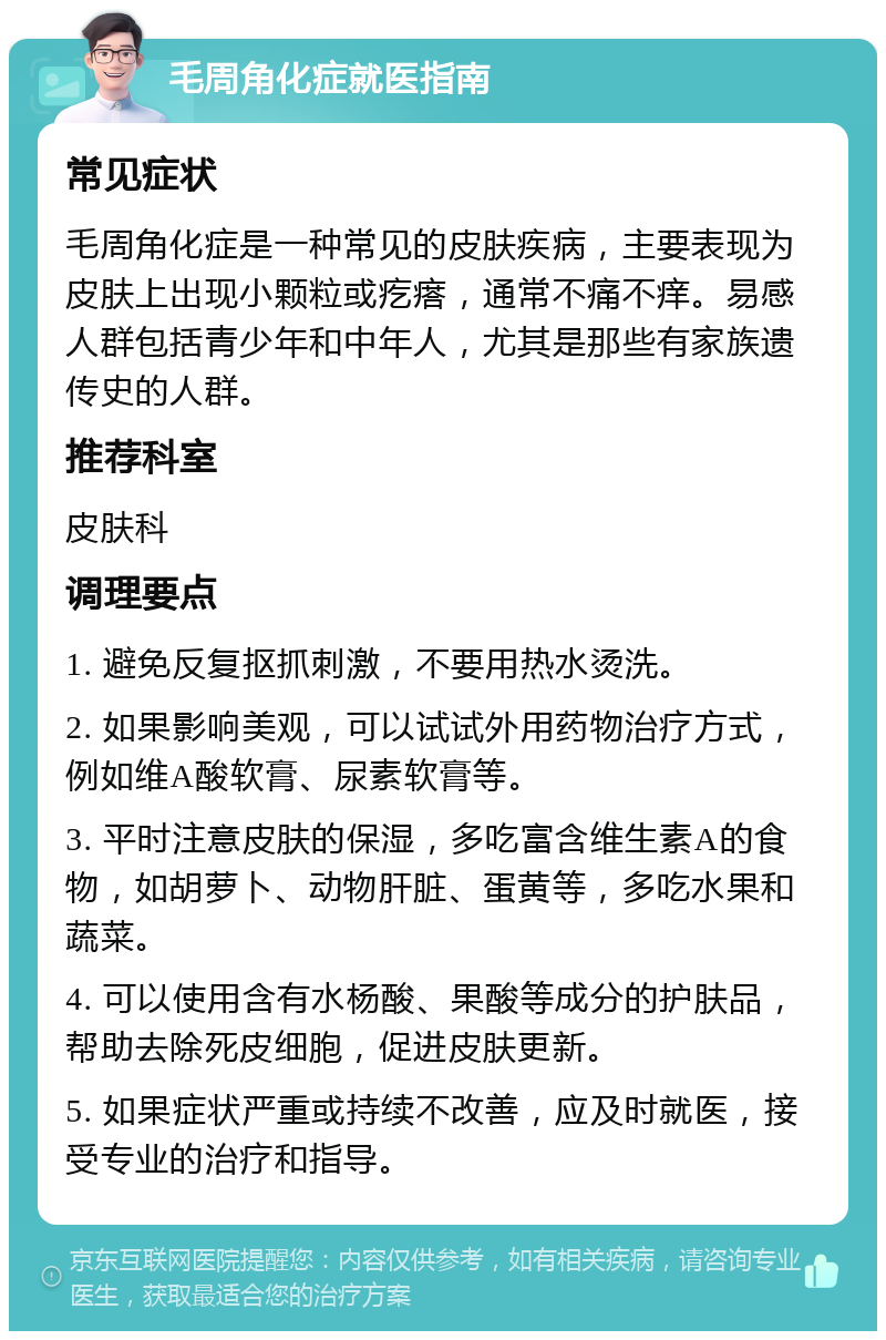 毛周角化症就医指南 常见症状 毛周角化症是一种常见的皮肤疾病，主要表现为皮肤上出现小颗粒或疙瘩，通常不痛不痒。易感人群包括青少年和中年人，尤其是那些有家族遗传史的人群。 推荐科室 皮肤科 调理要点 1. 避免反复抠抓刺激，不要用热水烫洗。 2. 如果影响美观，可以试试外用药物治疗方式，例如维A酸软膏、尿素软膏等。 3. 平时注意皮肤的保湿，多吃富含维生素A的食物，如胡萝卜、动物肝脏、蛋黄等，多吃水果和蔬菜。 4. 可以使用含有水杨酸、果酸等成分的护肤品，帮助去除死皮细胞，促进皮肤更新。 5. 如果症状严重或持续不改善，应及时就医，接受专业的治疗和指导。