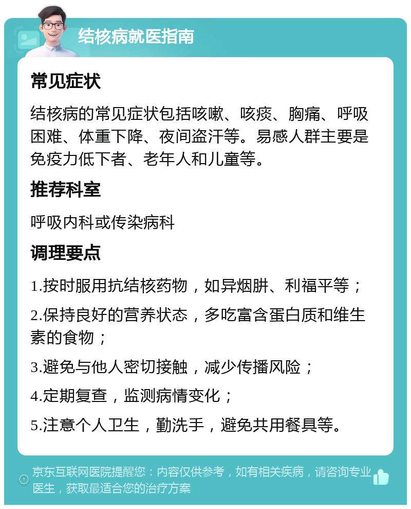 结核病就医指南 常见症状 结核病的常见症状包括咳嗽、咳痰、胸痛、呼吸困难、体重下降、夜间盗汗等。易感人群主要是免疫力低下者、老年人和儿童等。 推荐科室 呼吸内科或传染病科 调理要点 1.按时服用抗结核药物，如异烟肼、利福平等； 2.保持良好的营养状态，多吃富含蛋白质和维生素的食物； 3.避免与他人密切接触，减少传播风险； 4.定期复查，监测病情变化； 5.注意个人卫生，勤洗手，避免共用餐具等。