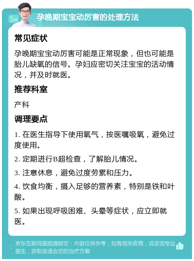 孕晚期宝宝动厉害的处理方法 常见症状 孕晚期宝宝动厉害可能是正常现象，但也可能是胎儿缺氧的信号。孕妇应密切关注宝宝的活动情况，并及时就医。 推荐科室 产科 调理要点 1. 在医生指导下使用氧气，按医嘱吸氧，避免过度使用。 2. 定期进行B超检查，了解胎儿情况。 3. 注意休息，避免过度劳累和压力。 4. 饮食均衡，摄入足够的营养素，特别是铁和叶酸。 5. 如果出现呼吸困难、头晕等症状，应立即就医。