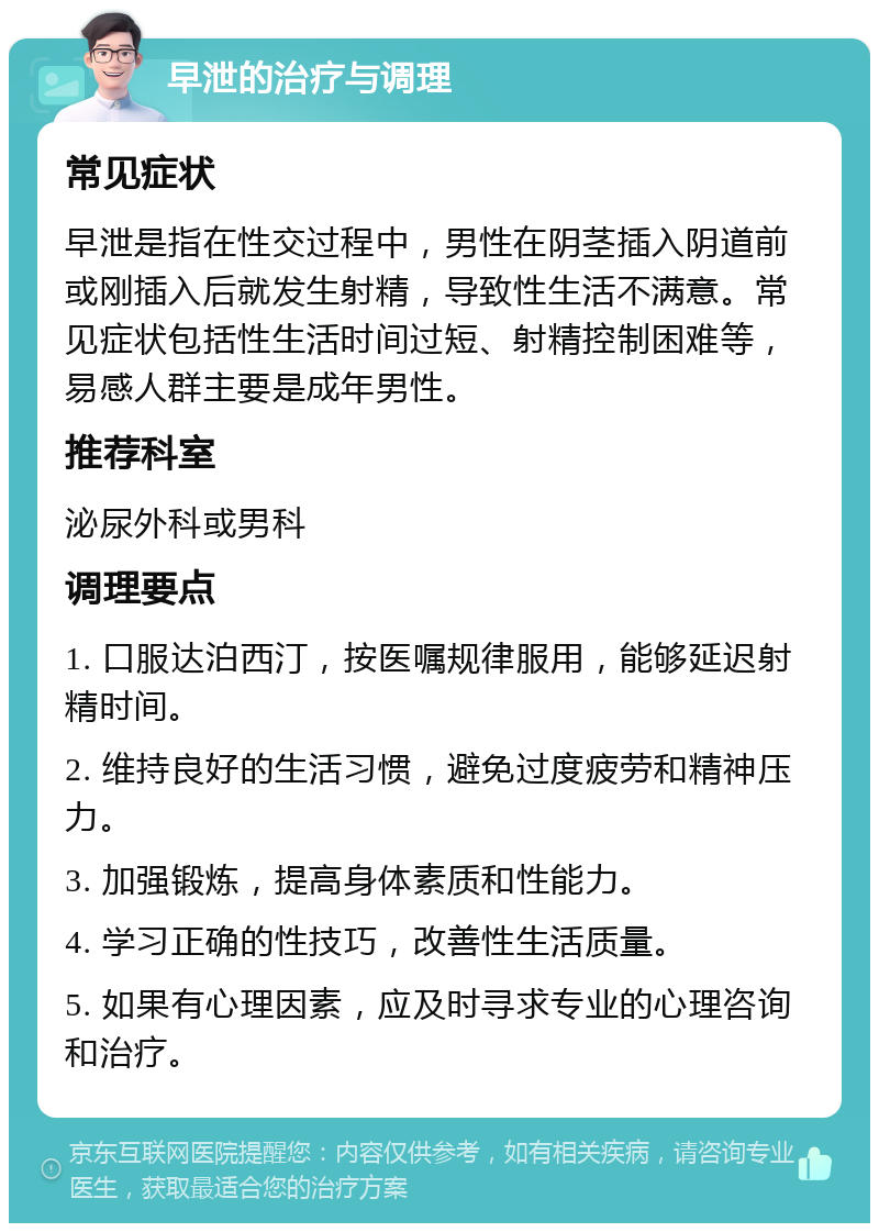 早泄的治疗与调理 常见症状 早泄是指在性交过程中，男性在阴茎插入阴道前或刚插入后就发生射精，导致性生活不满意。常见症状包括性生活时间过短、射精控制困难等，易感人群主要是成年男性。 推荐科室 泌尿外科或男科 调理要点 1. 口服达泊西汀，按医嘱规律服用，能够延迟射精时间。 2. 维持良好的生活习惯，避免过度疲劳和精神压力。 3. 加强锻炼，提高身体素质和性能力。 4. 学习正确的性技巧，改善性生活质量。 5. 如果有心理因素，应及时寻求专业的心理咨询和治疗。