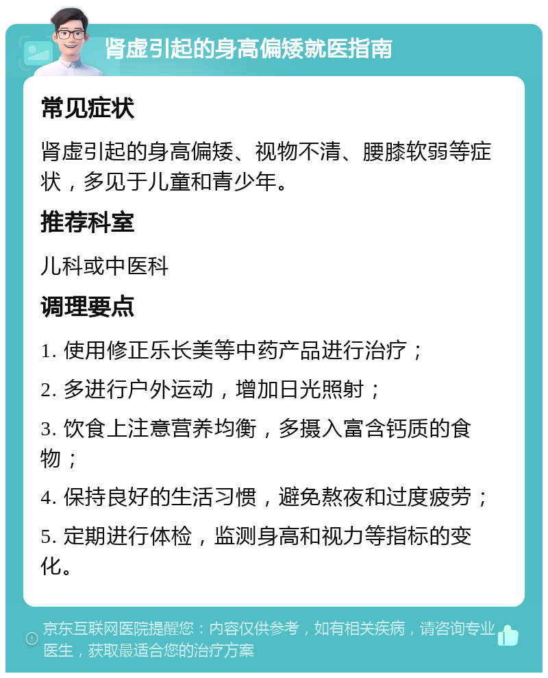 肾虚引起的身高偏矮就医指南 常见症状 肾虚引起的身高偏矮、视物不清、腰膝软弱等症状，多见于儿童和青少年。 推荐科室 儿科或中医科 调理要点 1. 使用修正乐长美等中药产品进行治疗； 2. 多进行户外运动，增加日光照射； 3. 饮食上注意营养均衡，多摄入富含钙质的食物； 4. 保持良好的生活习惯，避免熬夜和过度疲劳； 5. 定期进行体检，监测身高和视力等指标的变化。