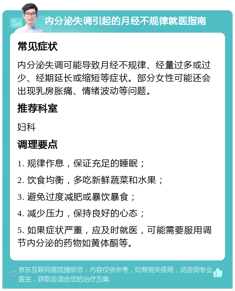 内分泌失调引起的月经不规律就医指南 常见症状 内分泌失调可能导致月经不规律、经量过多或过少、经期延长或缩短等症状。部分女性可能还会出现乳房胀痛、情绪波动等问题。 推荐科室 妇科 调理要点 1. 规律作息，保证充足的睡眠； 2. 饮食均衡，多吃新鲜蔬菜和水果； 3. 避免过度减肥或暴饮暴食； 4. 减少压力，保持良好的心态； 5. 如果症状严重，应及时就医，可能需要服用调节内分泌的药物如黄体酮等。