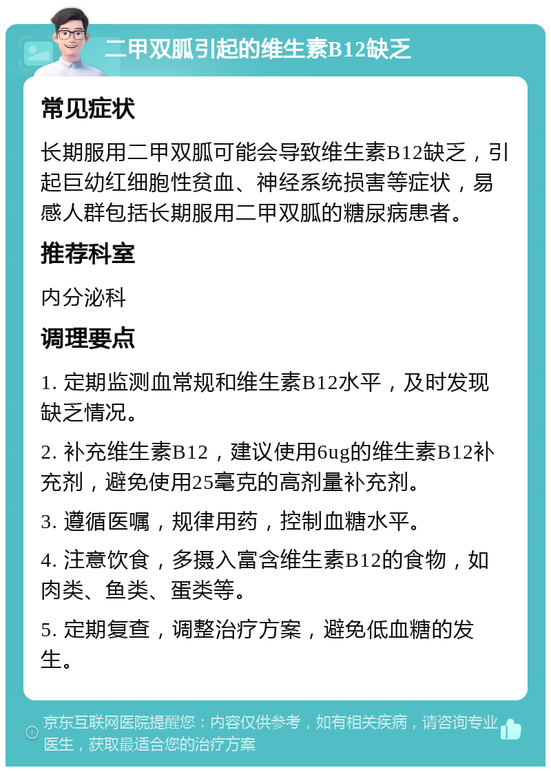 二甲双胍引起的维生素B12缺乏 常见症状 长期服用二甲双胍可能会导致维生素B12缺乏，引起巨幼红细胞性贫血、神经系统损害等症状，易感人群包括长期服用二甲双胍的糖尿病患者。 推荐科室 内分泌科 调理要点 1. 定期监测血常规和维生素B12水平，及时发现缺乏情况。 2. 补充维生素B12，建议使用6ug的维生素B12补充剂，避免使用25毫克的高剂量补充剂。 3. 遵循医嘱，规律用药，控制血糖水平。 4. 注意饮食，多摄入富含维生素B12的食物，如肉类、鱼类、蛋类等。 5. 定期复查，调整治疗方案，避免低血糖的发生。