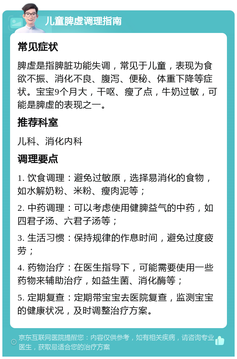 儿童脾虚调理指南 常见症状 脾虚是指脾脏功能失调，常见于儿童，表现为食欲不振、消化不良、腹泻、便秘、体重下降等症状。宝宝9个月大，干呕、瘦了点，牛奶过敏，可能是脾虚的表现之一。 推荐科室 儿科、消化内科 调理要点 1. 饮食调理：避免过敏原，选择易消化的食物，如水解奶粉、米粉、瘦肉泥等； 2. 中药调理：可以考虑使用健脾益气的中药，如四君子汤、六君子汤等； 3. 生活习惯：保持规律的作息时间，避免过度疲劳； 4. 药物治疗：在医生指导下，可能需要使用一些药物来辅助治疗，如益生菌、消化酶等； 5. 定期复查：定期带宝宝去医院复查，监测宝宝的健康状况，及时调整治疗方案。