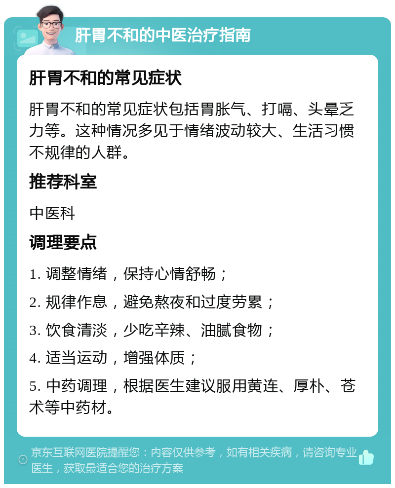 肝胃不和的中医治疗指南 肝胃不和的常见症状 肝胃不和的常见症状包括胃胀气、打嗝、头晕乏力等。这种情况多见于情绪波动较大、生活习惯不规律的人群。 推荐科室 中医科 调理要点 1. 调整情绪，保持心情舒畅； 2. 规律作息，避免熬夜和过度劳累； 3. 饮食清淡，少吃辛辣、油腻食物； 4. 适当运动，增强体质； 5. 中药调理，根据医生建议服用黄连、厚朴、苍术等中药材。