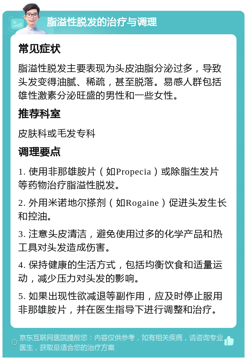 脂溢性脱发的治疗与调理 常见症状 脂溢性脱发主要表现为头皮油脂分泌过多，导致头发变得油腻、稀疏，甚至脱落。易感人群包括雄性激素分泌旺盛的男性和一些女性。 推荐科室 皮肤科或毛发专科 调理要点 1. 使用非那雄胺片（如Propecia）或除脂生发片等药物治疗脂溢性脱发。 2. 外用米诺地尔搽剂（如Rogaine）促进头发生长和控油。 3. 注意头皮清洁，避免使用过多的化学产品和热工具对头发造成伤害。 4. 保持健康的生活方式，包括均衡饮食和适量运动，减少压力对头发的影响。 5. 如果出现性欲减退等副作用，应及时停止服用非那雄胺片，并在医生指导下进行调整和治疗。