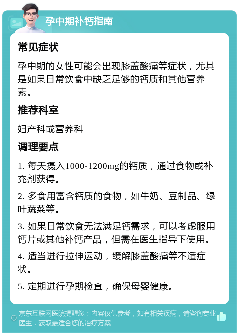 孕中期补钙指南 常见症状 孕中期的女性可能会出现膝盖酸痛等症状，尤其是如果日常饮食中缺乏足够的钙质和其他营养素。 推荐科室 妇产科或营养科 调理要点 1. 每天摄入1000-1200mg的钙质，通过食物或补充剂获得。 2. 多食用富含钙质的食物，如牛奶、豆制品、绿叶蔬菜等。 3. 如果日常饮食无法满足钙需求，可以考虑服用钙片或其他补钙产品，但需在医生指导下使用。 4. 适当进行拉伸运动，缓解膝盖酸痛等不适症状。 5. 定期进行孕期检查，确保母婴健康。