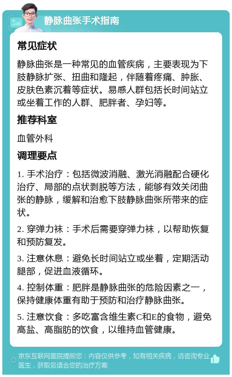 静脉曲张手术指南 常见症状 静脉曲张是一种常见的血管疾病，主要表现为下肢静脉扩张、扭曲和隆起，伴随着疼痛、肿胀、皮肤色素沉着等症状。易感人群包括长时间站立或坐着工作的人群、肥胖者、孕妇等。 推荐科室 血管外科 调理要点 1. 手术治疗：包括微波消融、激光消融配合硬化治疗、局部的点状剥脱等方法，能够有效关闭曲张的静脉，缓解和治愈下肢静脉曲张所带来的症状。 2. 穿弹力袜：手术后需要穿弹力袜，以帮助恢复和预防复发。 3. 注意休息：避免长时间站立或坐着，定期活动腿部，促进血液循环。 4. 控制体重：肥胖是静脉曲张的危险因素之一，保持健康体重有助于预防和治疗静脉曲张。 5. 注意饮食：多吃富含维生素C和E的食物，避免高盐、高脂肪的饮食，以维持血管健康。