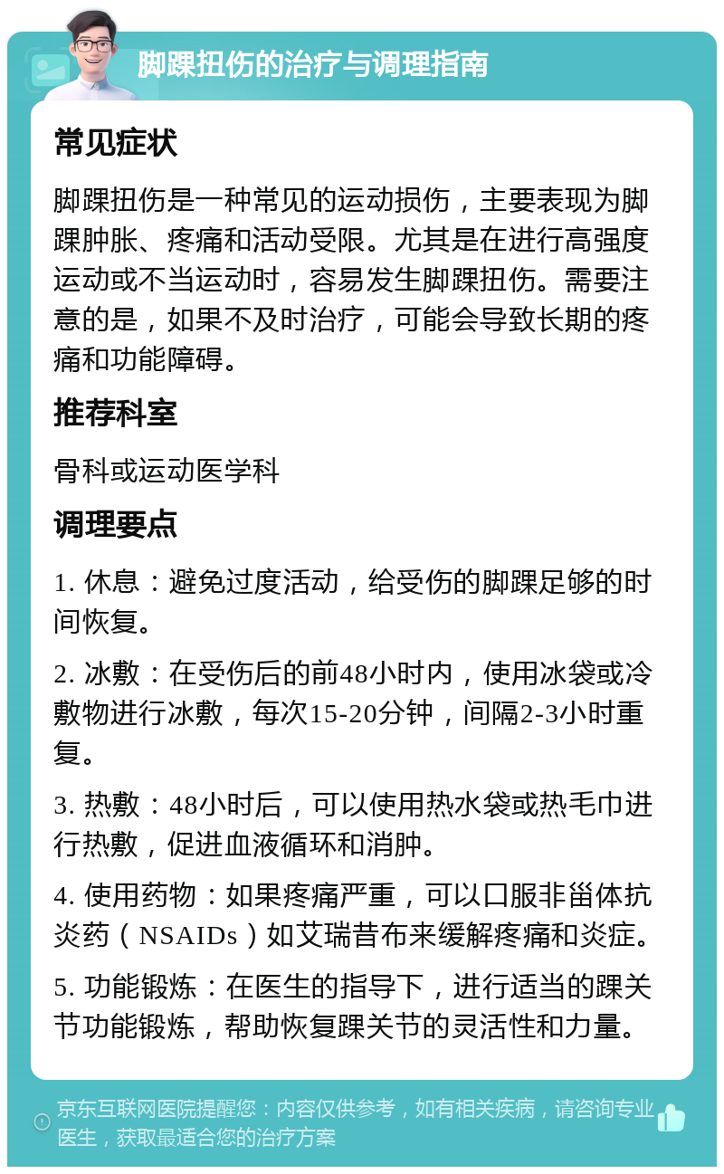 脚踝扭伤的治疗与调理指南 常见症状 脚踝扭伤是一种常见的运动损伤，主要表现为脚踝肿胀、疼痛和活动受限。尤其是在进行高强度运动或不当运动时，容易发生脚踝扭伤。需要注意的是，如果不及时治疗，可能会导致长期的疼痛和功能障碍。 推荐科室 骨科或运动医学科 调理要点 1. 休息：避免过度活动，给受伤的脚踝足够的时间恢复。 2. 冰敷：在受伤后的前48小时内，使用冰袋或冷敷物进行冰敷，每次15-20分钟，间隔2-3小时重复。 3. 热敷：48小时后，可以使用热水袋或热毛巾进行热敷，促进血液循环和消肿。 4. 使用药物：如果疼痛严重，可以口服非甾体抗炎药（NSAIDs）如艾瑞昔布来缓解疼痛和炎症。 5. 功能锻炼：在医生的指导下，进行适当的踝关节功能锻炼，帮助恢复踝关节的灵活性和力量。