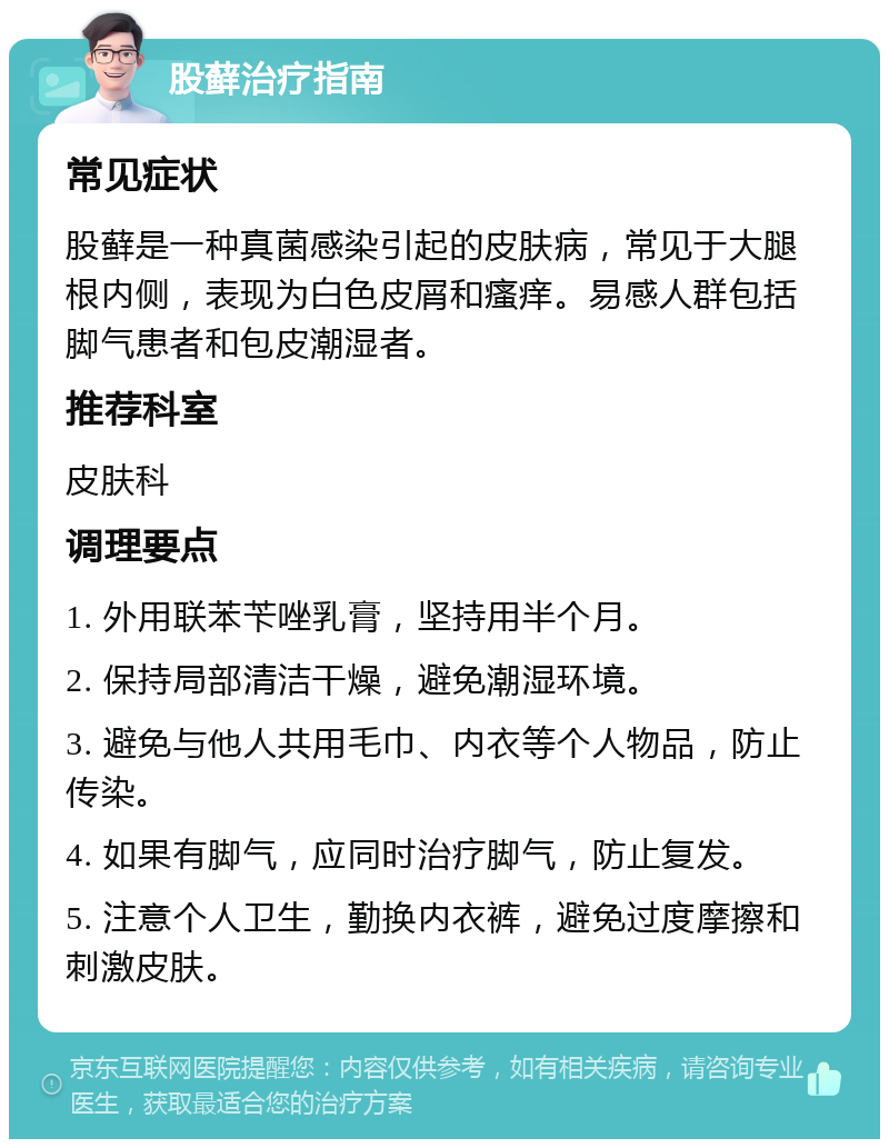 股藓治疗指南 常见症状 股藓是一种真菌感染引起的皮肤病，常见于大腿根内侧，表现为白色皮屑和瘙痒。易感人群包括脚气患者和包皮潮湿者。 推荐科室 皮肤科 调理要点 1. 外用联苯苄唑乳膏，坚持用半个月。 2. 保持局部清洁干燥，避免潮湿环境。 3. 避免与他人共用毛巾、内衣等个人物品，防止传染。 4. 如果有脚气，应同时治疗脚气，防止复发。 5. 注意个人卫生，勤换内衣裤，避免过度摩擦和刺激皮肤。