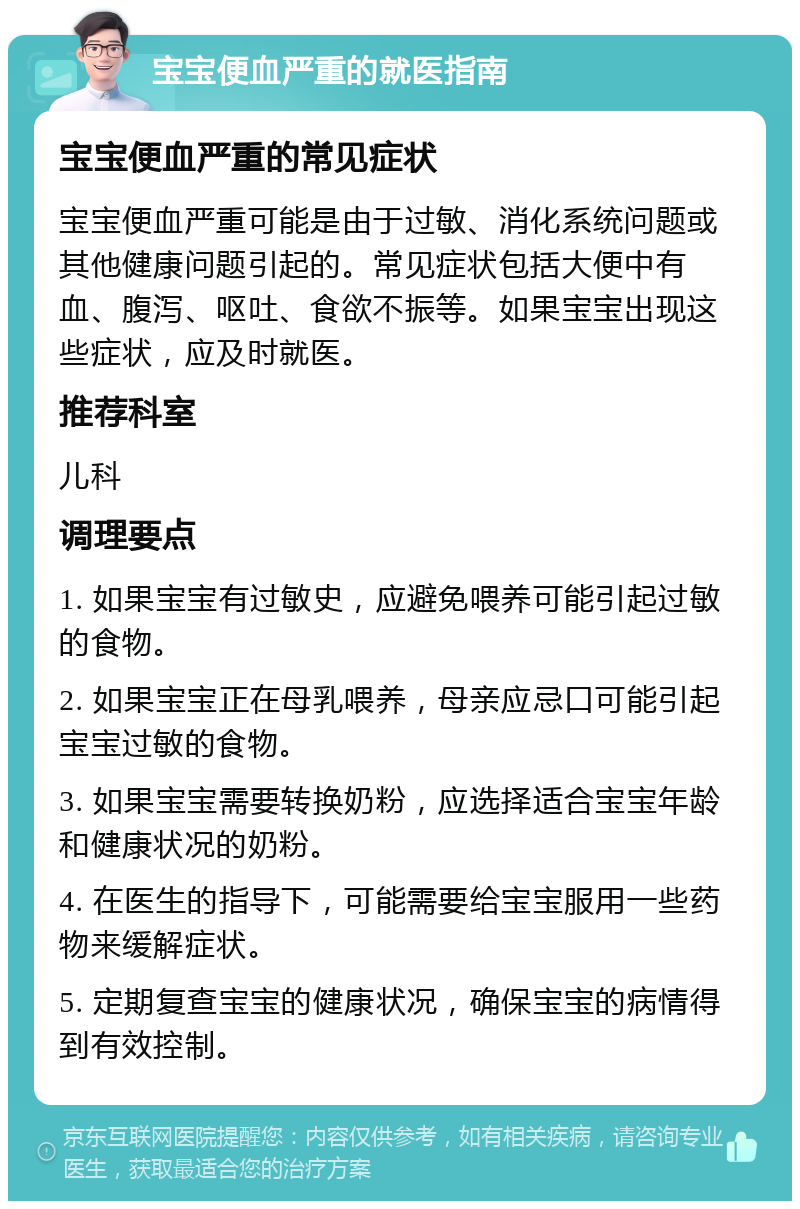 宝宝便血严重的就医指南 宝宝便血严重的常见症状 宝宝便血严重可能是由于过敏、消化系统问题或其他健康问题引起的。常见症状包括大便中有血、腹泻、呕吐、食欲不振等。如果宝宝出现这些症状，应及时就医。 推荐科室 儿科 调理要点 1. 如果宝宝有过敏史，应避免喂养可能引起过敏的食物。 2. 如果宝宝正在母乳喂养，母亲应忌口可能引起宝宝过敏的食物。 3. 如果宝宝需要转换奶粉，应选择适合宝宝年龄和健康状况的奶粉。 4. 在医生的指导下，可能需要给宝宝服用一些药物来缓解症状。 5. 定期复查宝宝的健康状况，确保宝宝的病情得到有效控制。