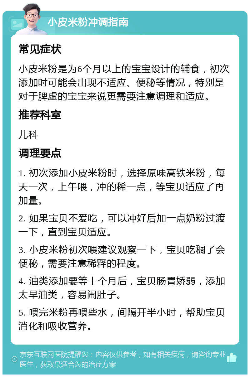 小皮米粉冲调指南 常见症状 小皮米粉是为6个月以上的宝宝设计的辅食，初次添加时可能会出现不适应、便秘等情况，特别是对于脾虚的宝宝来说更需要注意调理和适应。 推荐科室 儿科 调理要点 1. 初次添加小皮米粉时，选择原味高铁米粉，每天一次，上午喂，冲的稀一点，等宝贝适应了再加量。 2. 如果宝贝不爱吃，可以冲好后加一点奶粉过渡一下，直到宝贝适应。 3. 小皮米粉初次喂建议观察一下，宝贝吃稠了会便秘，需要注意稀释的程度。 4. 油类添加要等十个月后，宝贝肠胃娇弱，添加太早油类，容易闹肚子。 5. 喂完米粉再喂些水，间隔开半小时，帮助宝贝消化和吸收营养。