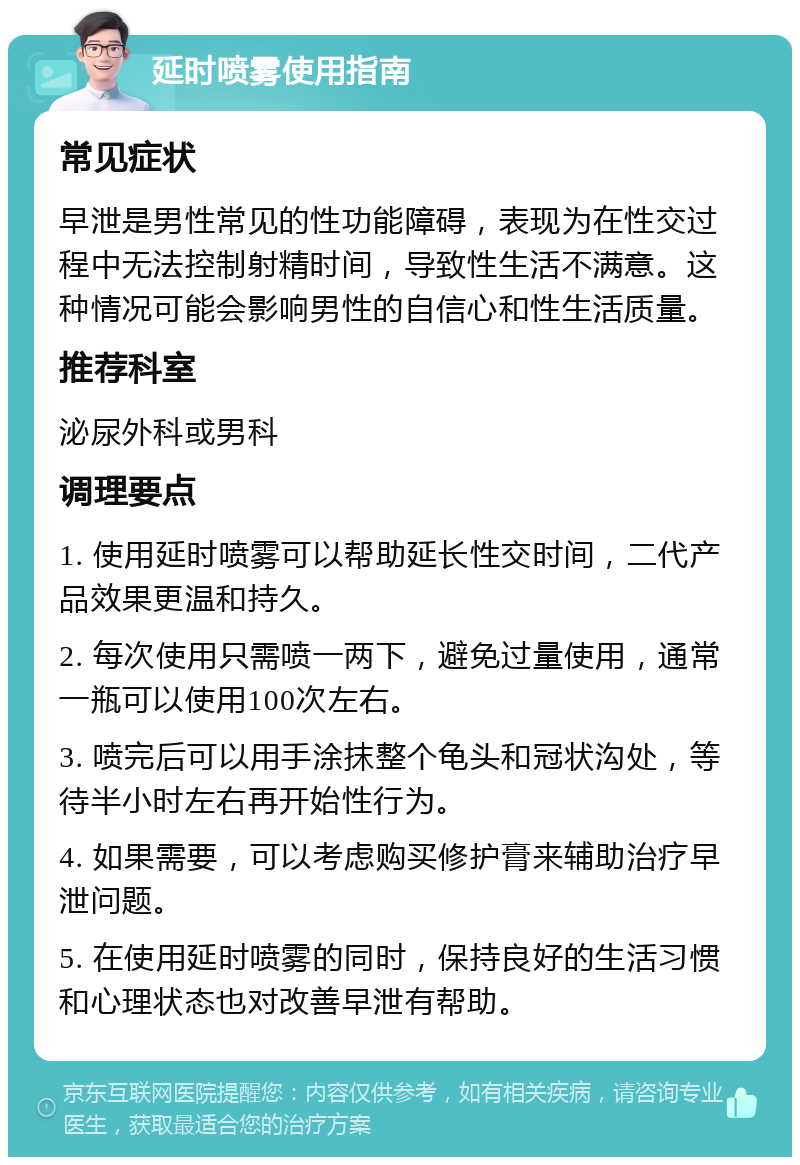 延时喷雾使用指南 常见症状 早泄是男性常见的性功能障碍，表现为在性交过程中无法控制射精时间，导致性生活不满意。这种情况可能会影响男性的自信心和性生活质量。 推荐科室 泌尿外科或男科 调理要点 1. 使用延时喷雾可以帮助延长性交时间，二代产品效果更温和持久。 2. 每次使用只需喷一两下，避免过量使用，通常一瓶可以使用100次左右。 3. 喷完后可以用手涂抹整个龟头和冠状沟处，等待半小时左右再开始性行为。 4. 如果需要，可以考虑购买修护膏来辅助治疗早泄问题。 5. 在使用延时喷雾的同时，保持良好的生活习惯和心理状态也对改善早泄有帮助。