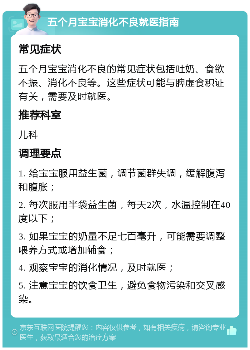 五个月宝宝消化不良就医指南 常见症状 五个月宝宝消化不良的常见症状包括吐奶、食欲不振、消化不良等。这些症状可能与脾虚食积证有关，需要及时就医。 推荐科室 儿科 调理要点 1. 给宝宝服用益生菌，调节菌群失调，缓解腹泻和腹胀； 2. 每次服用半袋益生菌，每天2次，水温控制在40度以下； 3. 如果宝宝的奶量不足七百毫升，可能需要调整喂养方式或增加辅食； 4. 观察宝宝的消化情况，及时就医； 5. 注意宝宝的饮食卫生，避免食物污染和交叉感染。