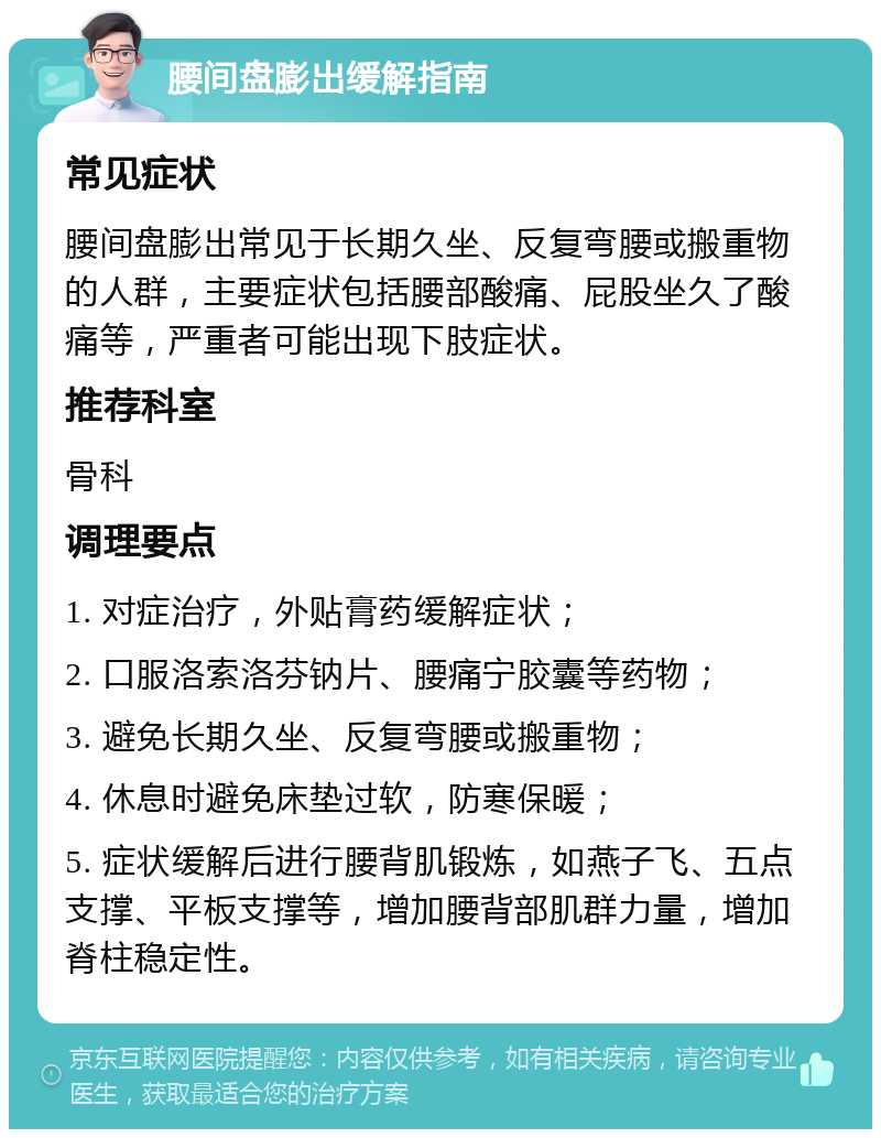 腰间盘膨出缓解指南 常见症状 腰间盘膨出常见于长期久坐、反复弯腰或搬重物的人群，主要症状包括腰部酸痛、屁股坐久了酸痛等，严重者可能出现下肢症状。 推荐科室 骨科 调理要点 1. 对症治疗，外贴膏药缓解症状； 2. 口服洛索洛芬钠片、腰痛宁胶囊等药物； 3. 避免长期久坐、反复弯腰或搬重物； 4. 休息时避免床垫过软，防寒保暖； 5. 症状缓解后进行腰背肌锻炼，如燕子飞、五点支撑、平板支撑等，增加腰背部肌群力量，增加脊柱稳定性。