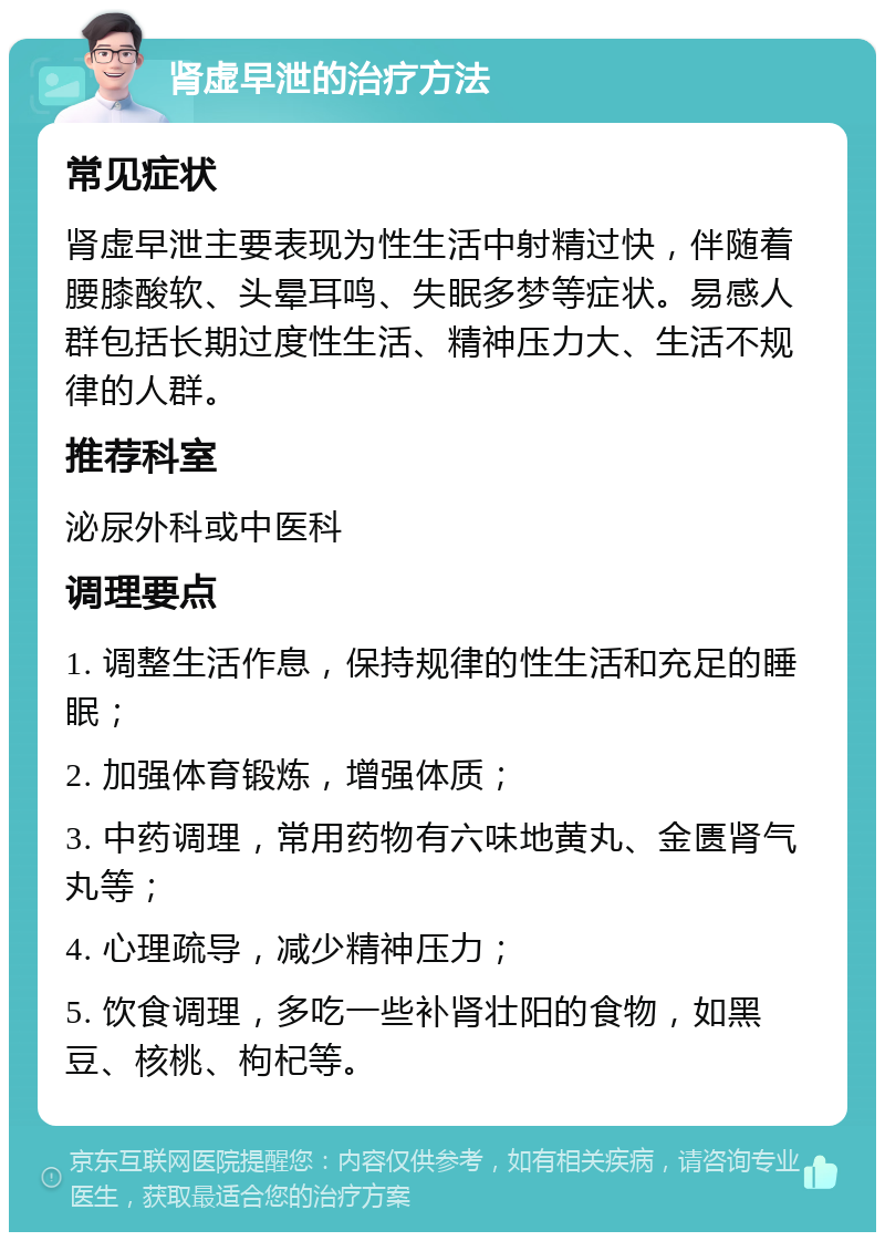 肾虚早泄的治疗方法 常见症状 肾虚早泄主要表现为性生活中射精过快，伴随着腰膝酸软、头晕耳鸣、失眠多梦等症状。易感人群包括长期过度性生活、精神压力大、生活不规律的人群。 推荐科室 泌尿外科或中医科 调理要点 1. 调整生活作息，保持规律的性生活和充足的睡眠； 2. 加强体育锻炼，增强体质； 3. 中药调理，常用药物有六味地黄丸、金匮肾气丸等； 4. 心理疏导，减少精神压力； 5. 饮食调理，多吃一些补肾壮阳的食物，如黑豆、核桃、枸杞等。