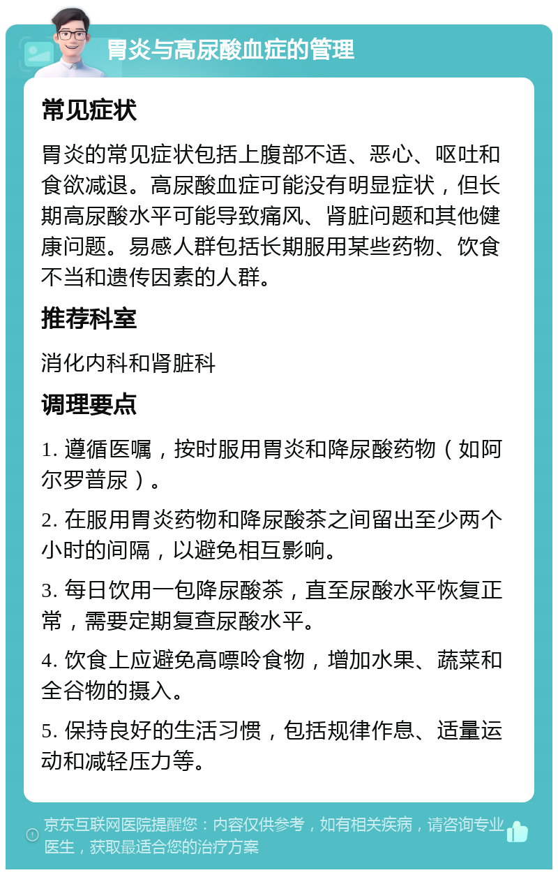 胃炎与高尿酸血症的管理 常见症状 胃炎的常见症状包括上腹部不适、恶心、呕吐和食欲减退。高尿酸血症可能没有明显症状，但长期高尿酸水平可能导致痛风、肾脏问题和其他健康问题。易感人群包括长期服用某些药物、饮食不当和遗传因素的人群。 推荐科室 消化内科和肾脏科 调理要点 1. 遵循医嘱，按时服用胃炎和降尿酸药物（如阿尔罗普尿）。 2. 在服用胃炎药物和降尿酸茶之间留出至少两个小时的间隔，以避免相互影响。 3. 每日饮用一包降尿酸茶，直至尿酸水平恢复正常，需要定期复查尿酸水平。 4. 饮食上应避免高嘌呤食物，增加水果、蔬菜和全谷物的摄入。 5. 保持良好的生活习惯，包括规律作息、适量运动和减轻压力等。