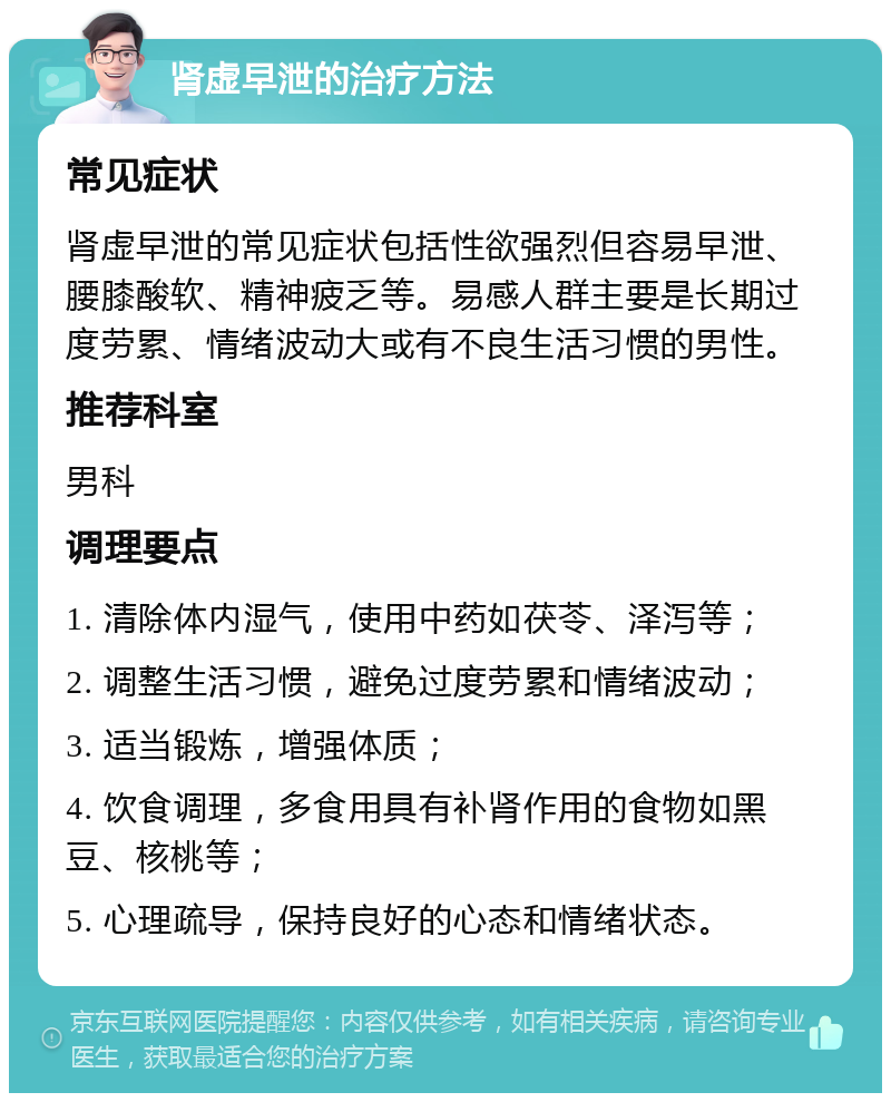 肾虚早泄的治疗方法 常见症状 肾虚早泄的常见症状包括性欲强烈但容易早泄、腰膝酸软、精神疲乏等。易感人群主要是长期过度劳累、情绪波动大或有不良生活习惯的男性。 推荐科室 男科 调理要点 1. 清除体内湿气，使用中药如茯苓、泽泻等； 2. 调整生活习惯，避免过度劳累和情绪波动； 3. 适当锻炼，增强体质； 4. 饮食调理，多食用具有补肾作用的食物如黑豆、核桃等； 5. 心理疏导，保持良好的心态和情绪状态。