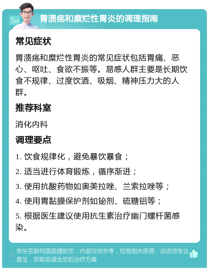 胃溃疡和糜烂性胃炎的调理指南 常见症状 胃溃疡和糜烂性胃炎的常见症状包括胃痛、恶心、呕吐、食欲不振等。易感人群主要是长期饮食不规律、过度饮酒、吸烟、精神压力大的人群。 推荐科室 消化内科 调理要点 1. 饮食规律化，避免暴饮暴食； 2. 适当进行体育锻炼，循序渐进； 3. 使用抗酸药物如奥美拉唑、兰索拉唑等； 4. 使用胃黏膜保护剂如铋剂、硫糖铝等； 5. 根据医生建议使用抗生素治疗幽门螺杆菌感染。