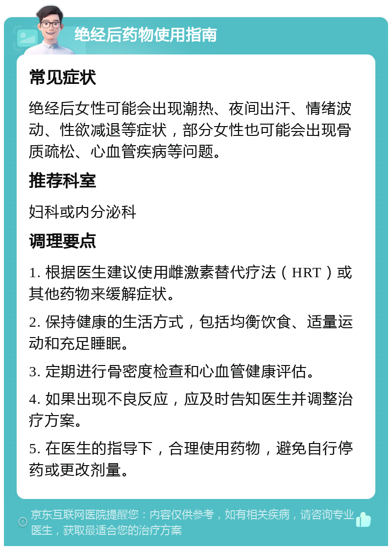 绝经后药物使用指南 常见症状 绝经后女性可能会出现潮热、夜间出汗、情绪波动、性欲减退等症状，部分女性也可能会出现骨质疏松、心血管疾病等问题。 推荐科室 妇科或内分泌科 调理要点 1. 根据医生建议使用雌激素替代疗法（HRT）或其他药物来缓解症状。 2. 保持健康的生活方式，包括均衡饮食、适量运动和充足睡眠。 3. 定期进行骨密度检查和心血管健康评估。 4. 如果出现不良反应，应及时告知医生并调整治疗方案。 5. 在医生的指导下，合理使用药物，避免自行停药或更改剂量。