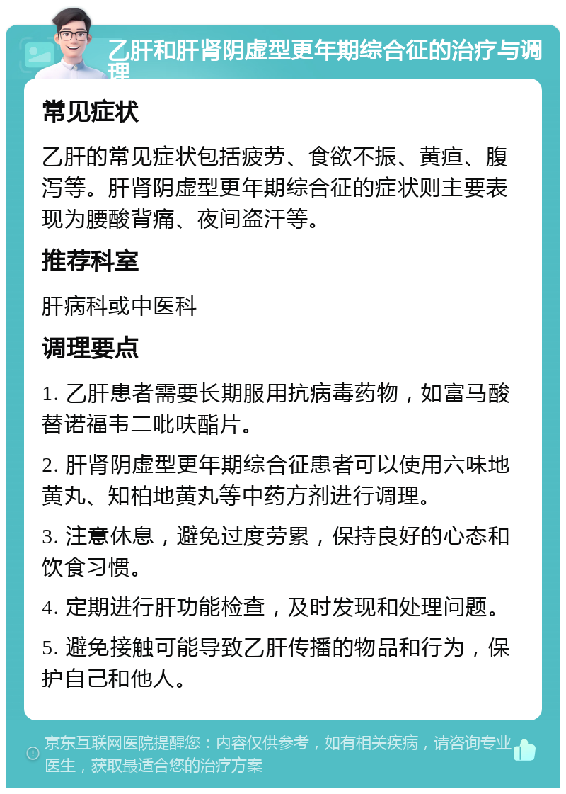 乙肝和肝肾阴虚型更年期综合征的治疗与调理 常见症状 乙肝的常见症状包括疲劳、食欲不振、黄疸、腹泻等。肝肾阴虚型更年期综合征的症状则主要表现为腰酸背痛、夜间盗汗等。 推荐科室 肝病科或中医科 调理要点 1. 乙肝患者需要长期服用抗病毒药物，如富马酸替诺福韦二吡呋酯片。 2. 肝肾阴虚型更年期综合征患者可以使用六味地黄丸、知柏地黄丸等中药方剂进行调理。 3. 注意休息，避免过度劳累，保持良好的心态和饮食习惯。 4. 定期进行肝功能检查，及时发现和处理问题。 5. 避免接触可能导致乙肝传播的物品和行为，保护自己和他人。