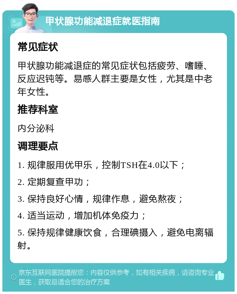 甲状腺功能减退症就医指南 常见症状 甲状腺功能减退症的常见症状包括疲劳、嗜睡、反应迟钝等。易感人群主要是女性，尤其是中老年女性。 推荐科室 内分泌科 调理要点 1. 规律服用优甲乐，控制TSH在4.0以下； 2. 定期复查甲功； 3. 保持良好心情，规律作息，避免熬夜； 4. 适当运动，增加机体免疫力； 5. 保持规律健康饮食，合理碘摄入，避免电离辐射。