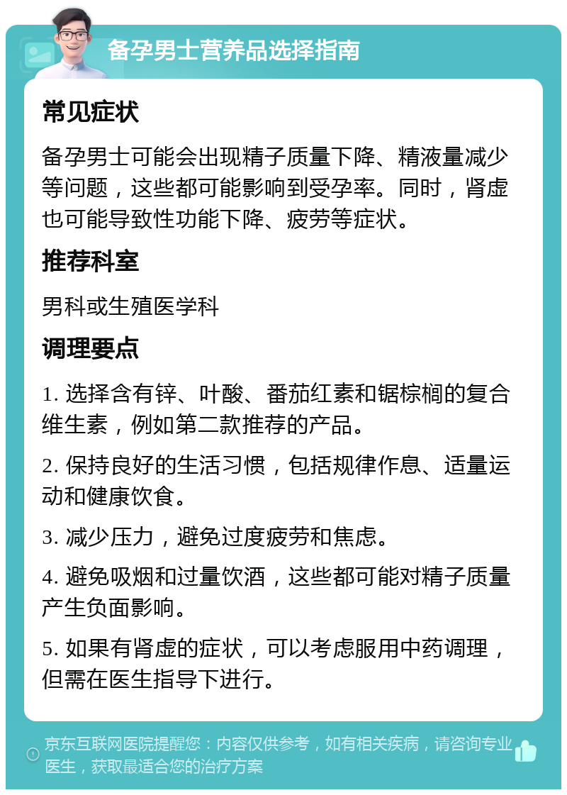 备孕男士营养品选择指南 常见症状 备孕男士可能会出现精子质量下降、精液量减少等问题，这些都可能影响到受孕率。同时，肾虚也可能导致性功能下降、疲劳等症状。 推荐科室 男科或生殖医学科 调理要点 1. 选择含有锌、叶酸、番茄红素和锯棕榈的复合维生素，例如第二款推荐的产品。 2. 保持良好的生活习惯，包括规律作息、适量运动和健康饮食。 3. 减少压力，避免过度疲劳和焦虑。 4. 避免吸烟和过量饮酒，这些都可能对精子质量产生负面影响。 5. 如果有肾虚的症状，可以考虑服用中药调理，但需在医生指导下进行。