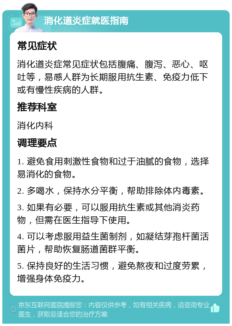 消化道炎症就医指南 常见症状 消化道炎症常见症状包括腹痛、腹泻、恶心、呕吐等，易感人群为长期服用抗生素、免疫力低下或有慢性疾病的人群。 推荐科室 消化内科 调理要点 1. 避免食用刺激性食物和过于油腻的食物，选择易消化的食物。 2. 多喝水，保持水分平衡，帮助排除体内毒素。 3. 如果有必要，可以服用抗生素或其他消炎药物，但需在医生指导下使用。 4. 可以考虑服用益生菌制剂，如凝结芽孢杆菌活菌片，帮助恢复肠道菌群平衡。 5. 保持良好的生活习惯，避免熬夜和过度劳累，增强身体免疫力。