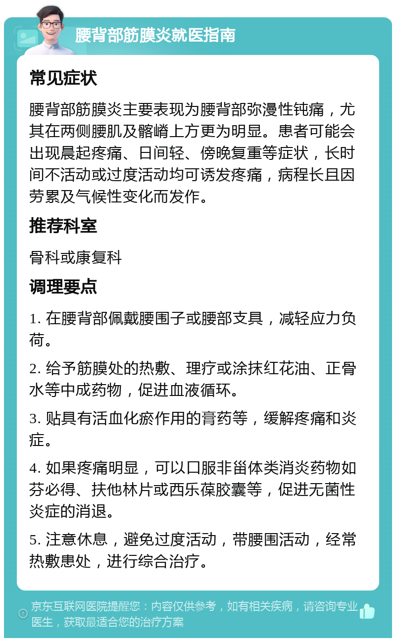 腰背部筋膜炎就医指南 常见症状 腰背部筋膜炎主要表现为腰背部弥漫性钝痛，尤其在两侧腰肌及髂嵴上方更为明显。患者可能会出现晨起疼痛、日间轻、傍晚复重等症状，长时间不活动或过度活动均可诱发疼痛，病程长且因劳累及气候性变化而发作。 推荐科室 骨科或康复科 调理要点 1. 在腰背部佩戴腰围子或腰部支具，减轻应力负荷。 2. 给予筋膜处的热敷、理疗或涂抹红花油、正骨水等中成药物，促进血液循环。 3. 贴具有活血化瘀作用的膏药等，缓解疼痛和炎症。 4. 如果疼痛明显，可以口服非甾体类消炎药物如芬必得、扶他林片或西乐葆胶囊等，促进无菌性炎症的消退。 5. 注意休息，避免过度活动，带腰围活动，经常热敷患处，进行综合治疗。