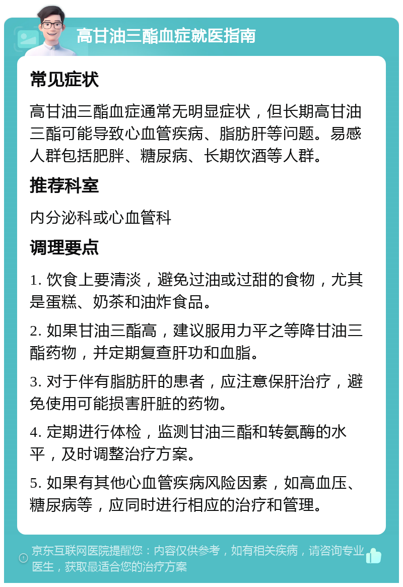 高甘油三酯血症就医指南 常见症状 高甘油三酯血症通常无明显症状，但长期高甘油三酯可能导致心血管疾病、脂肪肝等问题。易感人群包括肥胖、糖尿病、长期饮酒等人群。 推荐科室 内分泌科或心血管科 调理要点 1. 饮食上要清淡，避免过油或过甜的食物，尤其是蛋糕、奶茶和油炸食品。 2. 如果甘油三酯高，建议服用力平之等降甘油三酯药物，并定期复查肝功和血脂。 3. 对于伴有脂肪肝的患者，应注意保肝治疗，避免使用可能损害肝脏的药物。 4. 定期进行体检，监测甘油三酯和转氨酶的水平，及时调整治疗方案。 5. 如果有其他心血管疾病风险因素，如高血压、糖尿病等，应同时进行相应的治疗和管理。