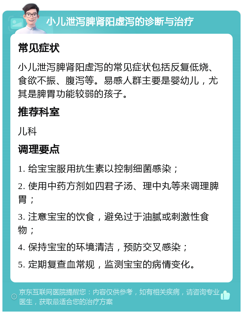 小儿泄泻脾肾阳虚泻的诊断与治疗 常见症状 小儿泄泻脾肾阳虚泻的常见症状包括反复低烧、食欲不振、腹泻等。易感人群主要是婴幼儿，尤其是脾胃功能较弱的孩子。 推荐科室 儿科 调理要点 1. 给宝宝服用抗生素以控制细菌感染； 2. 使用中药方剂如四君子汤、理中丸等来调理脾胃； 3. 注意宝宝的饮食，避免过于油腻或刺激性食物； 4. 保持宝宝的环境清洁，预防交叉感染； 5. 定期复查血常规，监测宝宝的病情变化。