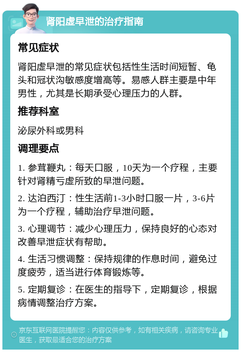 肾阳虚早泄的治疗指南 常见症状 肾阳虚早泄的常见症状包括性生活时间短暂、龟头和冠状沟敏感度增高等。易感人群主要是中年男性，尤其是长期承受心理压力的人群。 推荐科室 泌尿外科或男科 调理要点 1. 参茸鞭丸：每天口服，10天为一个疗程，主要针对肾精亏虚所致的早泄问题。 2. 达泊西汀：性生活前1-3小时口服一片，3-6片为一个疗程，辅助治疗早泄问题。 3. 心理调节：减少心理压力，保持良好的心态对改善早泄症状有帮助。 4. 生活习惯调整：保持规律的作息时间，避免过度疲劳，适当进行体育锻炼等。 5. 定期复诊：在医生的指导下，定期复诊，根据病情调整治疗方案。